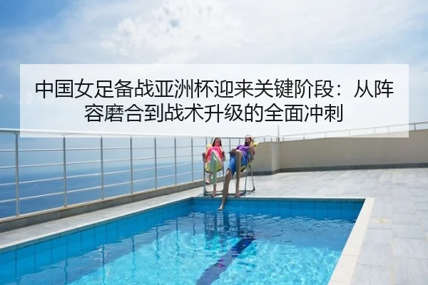 中国女足备战亚洲杯迎来关键阶段：从阵容磨合到战术升级的全面冲刺